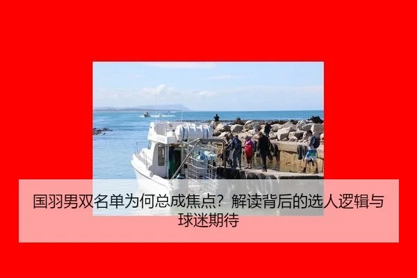 国羽男双名单为何总成焦点？解读背后的选人逻辑与球迷期待